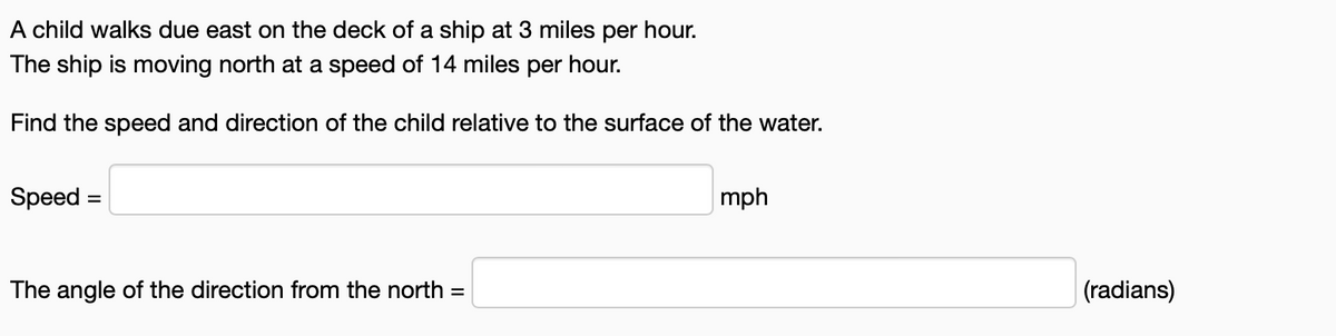 A child walks due east on the deck of a ship at 3 miles per hour.
The ship is moving north at a speed of 14 miles per hour.
Find the speed and direction of the child relative to the surface of the water.
Speed
=
The angle of the direction from the north =
mph
(radians)