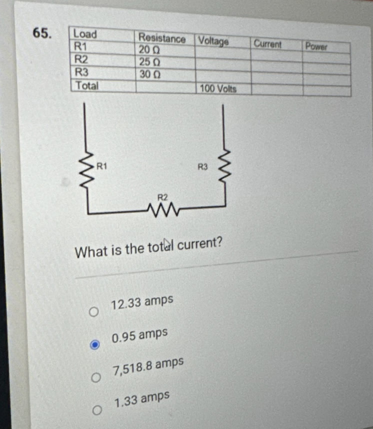 65.
Load
R1
R2
R3
Total
R1
O
Resistance Voltage
200
25 Q
30 Q
O
R2
What is the total current?
12.33 amps
0.95 amps
7,518.8 amps
100 Volts
O
O 1.33 amps
R3
Current
Power