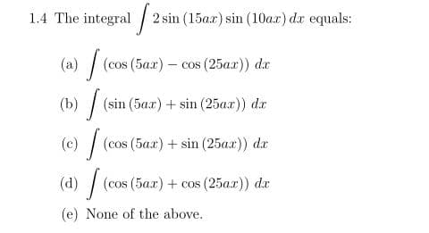1.4 The integral /
2 sin (15ax) sin (10a.x) dx equals:
(a) | (cos (5ax) - cos (25ax)) dx
(b) / (sin (5ax) + sin (25ax)) dx
(c) | (cos (5ax) + sin (25ax)) dr
(d) / (cos (5ax) + cos (25a.x)) dr
(e) None of the above.
