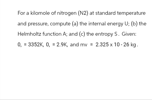 For a kilomole of nitrogen (N2) at standard temperature
and pressure, compute (a) the internal energy U; (b) the
Helmholtz function A; and (c) the entropy S. Given:
0,3352K, 0, 2.9K, and mv = 2.325 x 10-26 kg.