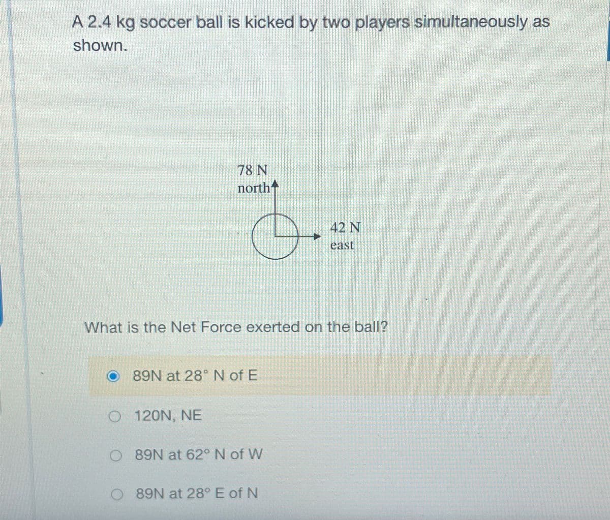 A 2.4 kg soccer ball is kicked by two players simultaneously as
shown.
78 N
north
42 N
east
What is the Net Force exerted on the ball?
89N at 28° N of E
O 120N, NE
O 89N at 62° N of W
O 89N at 28° E of N