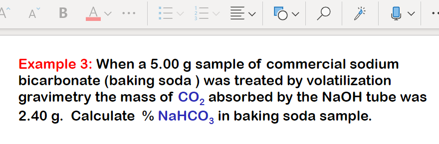 A^ A B Av •
E E EV
...
Example 3: When a 5.00 g sample of commercial sodium
bicarbonate (baking soda ) was treated by volatilization
gravimetry the mass of CO, absorbed by the NaOH tube was
2.40 g. Calculate % NaHCO, in baking soda sample.
