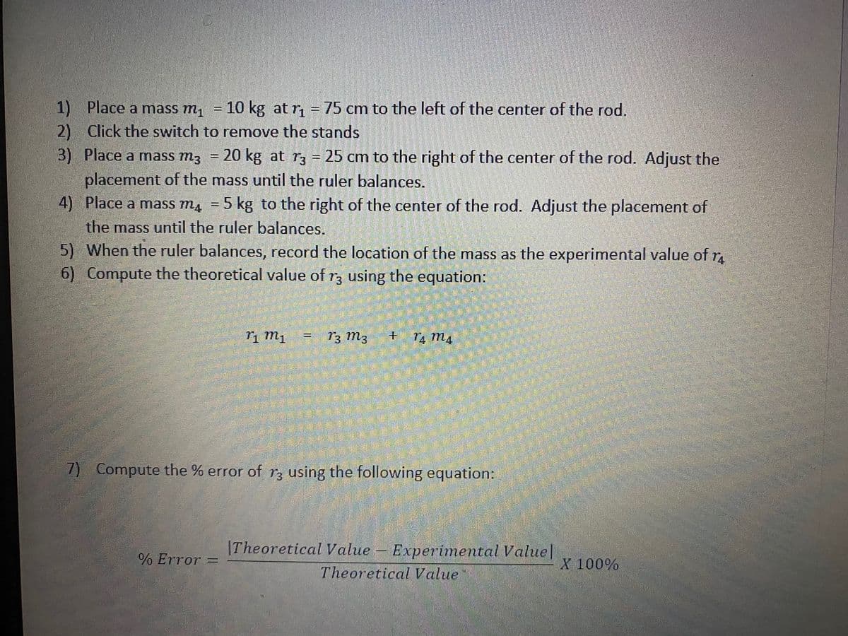 1) Place a mass m1
10 kg at r, = 75 cm to the left of the center of the rod.
2) Click the switch to remove the stands
3) Place a mass m3
20 kg at r3 = 25 cm to the right of the center of the rod. Adjust the
%3D
placement of the mass until the ruler balances.
4) Place a mass m, = 5 kg to the right of the center of the rod. Adjust the placement of
the mass until the ruler balances.
5) When the ruler balances, record the location of the mass as the experimental value of r.
6) Compute the theoretical value of r3 using the equation:
T3 m3
7) Compute the % error of rz using the following equation:
|Theoretical Value - Experimental Value|
Theoretical Value
% Error =
X 100%
