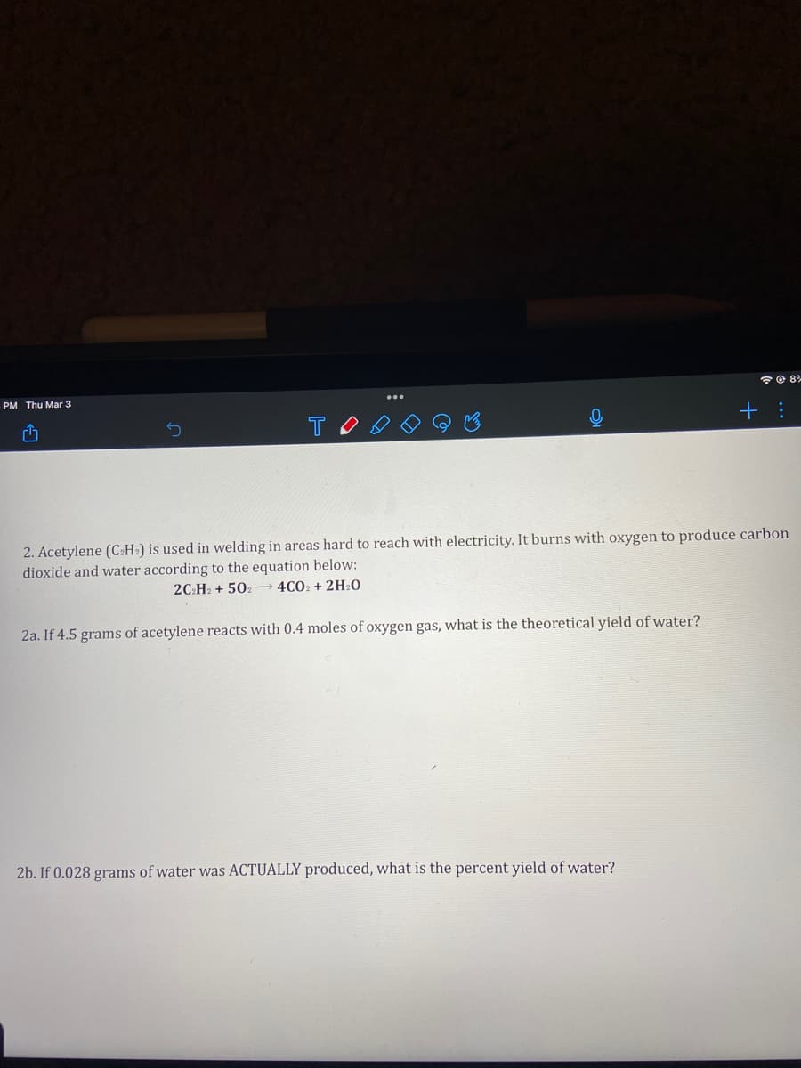令@ 8%
PM Thu Mar 3
2. Acetylene (C:H:) is used in welding in areas hard to reach with electricity. It burns with oxygen to produce carbon
dioxide and water according to the equation below:
2C:H2 + 502→ 4CO2 + 2H20
2a. If 4.5 grams of acetylene reacts with 0.4 moles of oxygen gas, what is the theoretical yield of water?
2b. If 0.028 grams of water was ACTUALLY produced, what is the percent yield of water?
