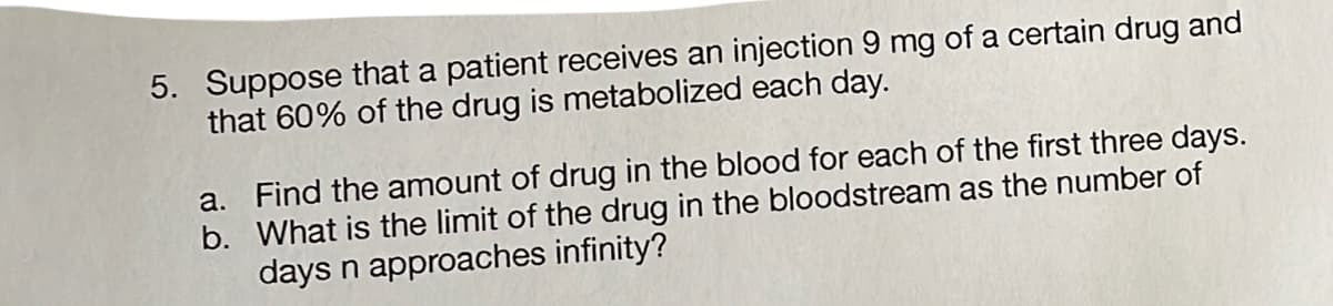 5. Suppose that a patient receives an injection 9 mg of a certain drug and
that 60% of the drug is metabolized each day.
a. Find the amount of drug in the blood for each of the first three days.
b. What is the limit of the drug in the bloodstream as the number of
days n approaches infinity?