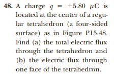 48. A charge q = +5.80 µC is
located at the center of a regu-
lar tetrahedron (a four-sided
surface) as in Figure P15.48.
Find (a) the total electric flux
through the tetrahedron and
(b) the electric flux through
one face of the tetrahedron.

