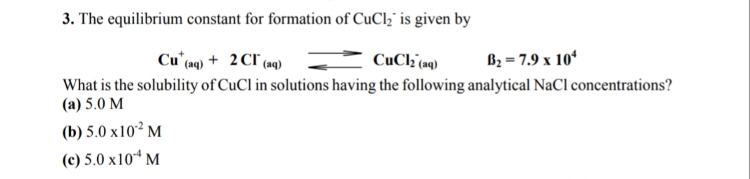 3. The equilibrium constant for formation of CuCl2 is given by
Cu'(aq) + 2 CF (aq)
CuClz (aq)
Bz = 7.9 x 10°
What is the solubility of CuCl in solutions having the following analytical NaCl concentrations?
(a) 5.0 M
(b) 5.0 x10² M
(c) 5.0 x10“ M
