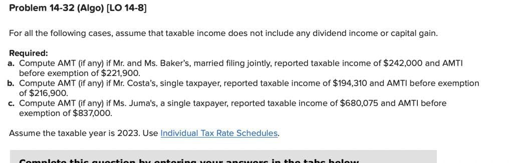 Problem 14-32 (Algo) [LO 14-8]
For all the following cases, assume that taxable income does not include any dividend income or capital gain.
Required:
a. Compute AMT (if any) if Mr. and Ms. Baker's, married filing jointly, reported taxable income of $242,000 and AMTI
before exemption of $221,900.
b. Compute AMT (if any) if Mr. Costa's, single taxpayer, reported taxable income of $194,310 and AMTI before exemption
of $216,900.
c. Compute AMT (if any) if Ms. Juma's, a single taxpayer, reported taxable income of $680,075 and AMTI before
exemption of $837,000.
Assume the taxable year is 2023. Use Individual Tax Rate Schedules.
Complete this question by entering your answers in the tabe below.