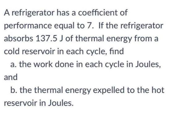 A refrigerator has a coefficient of
performance equal to 7. If the refrigerator
absorbs 137.5 J of thermal energy from a
cold reservoir in each cycle, find
a. the work done in each cycle in Joules,
and
b. the thermal energy expelled to the hot
reservoir in Joules.
