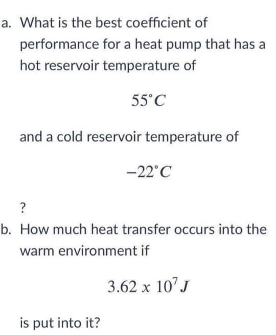 a. What is the best coefficient of
performance for a heat pump that has a
hot reservoir temperature of
55°C
and a cold reservoir temperature of
-22°C
?
b. How much heat transfer occurs into the
warm environment if
3.62 x 10' J
is put into it?
