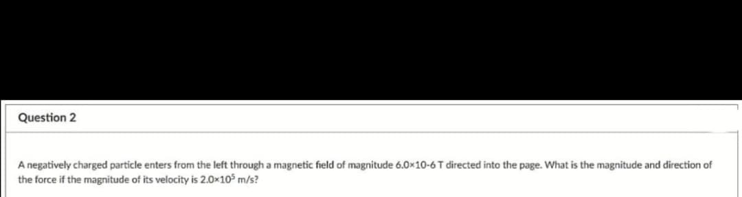 Question 2
A negatively charged particle enters from the left through a magnetic field of magnitude 6.0×10-6 T directed into the page. What is the magnitude and direction of
the force if the magnitude of its velocity is 2.0x105 m/s?
