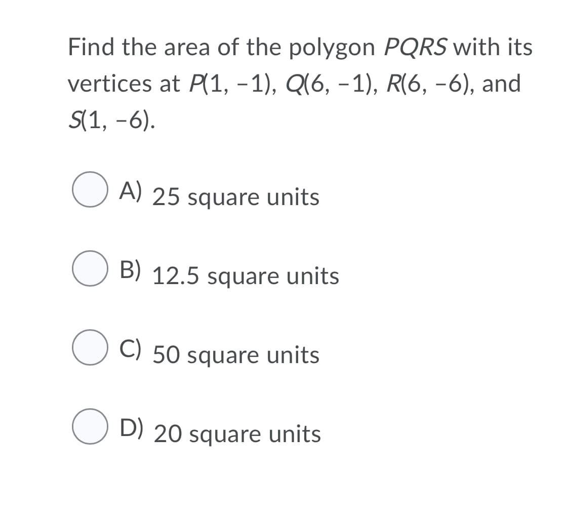 Find the area of the polygon PQRS with its
vertices at P(1, -1), Q(6, –1), R(6, -6), and
S(1, -6).
O A) 25 square units
O B) 12.5 square units
50 square units
O D) 20 square units
