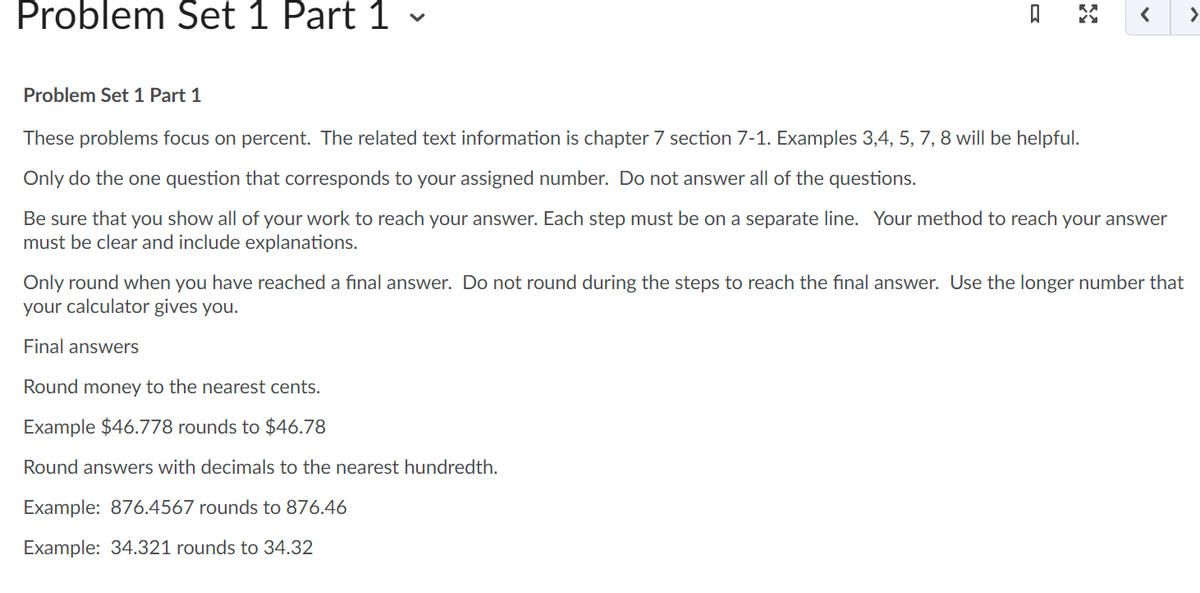 Problem Set 1 Part 1 -
ធ
< >
Problem Set 1 Part 1
These problems focus on percent. The related text information is chapter 7 section 7-1. Examples 3,4, 5, 7, 8 will be helpful.
Only do the one question that corresponds to your assigned number. Do not answer all of the questions.
Be sure that you show all of your work to reach your answer. Each step must be on a separate line. Your method to reach your answer
must be clear and include explanations.
Round money to the nearest cents.
Example $46.778 rounds to $46.78
Round answers with decimals to the nearest hundredth.
Example: 876.4567 rounds to 876.46
Example: 34.321 rounds to 34.32
Only round when you have reached a final answer. Do not round during the steps to reach the final answer. Use the longer number that
your calculator gives you.
Final answers