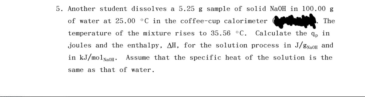 5. Another student dissolves a 5.25 g sample of solid NaOH in 100.00 g
of water at 25.00 °C in the coffee-cup calorimeter
The
temperature of the mixture rises to 35.56 °C. Calculate the qp in
joules and the enthalpy, AH, for the solution process in J/gNaOH and
in kJ/mol NaOH.
Assume that the specific heat of the solution is the
same as that of water.