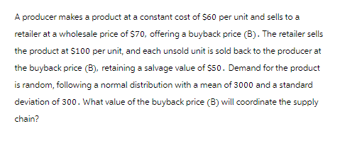 A producer makes a product at a constant cost of $60 per unit and sells to a
retailer at a wholesale price of $70, offering a buyback price (B). The retailer sells
the product at $100 per unit, and each unsold unit is sold back to the producer at
the buyback price (B), retaining a salvage value of $50. Demand for the product
is random, following a normal distribution with a mean of 3000 and a standard
deviation of 300. What value of the buyback price (B) will coordinate the supply
chain?