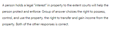 A person holds a legal "interest" in property to the extent courts will help the
person protect and enforce: Group of answer choices the right to possess,
control, and use the property. the right to transfer and gain income from the
property. Both of the other responses is correct.