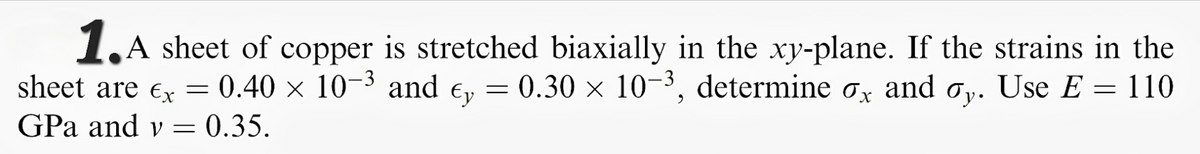 1,A sheet of copper is stretched biaxially in the xy-plane. If the strains in the
sheet are ex = e, = 0.30 × 10-³, determine ox and oy. Use E = 110
0.40 x 10-3 and
y.
GPa and v = 0.35.
