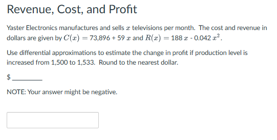 Revenue, Cost, and Profit
Yaster Electronics manufactures and sells a televisions per month. The cost and revenue in
dollars are given by C'(x) = 73,896 +59 x and R(x) = 188 x -0.042 x².
Use differential approximations to estimate the change in profit if production level is
increased from 1,500 to 1,533. Round to the nearest dollar.
$
NOTE: Your answer might be negative.