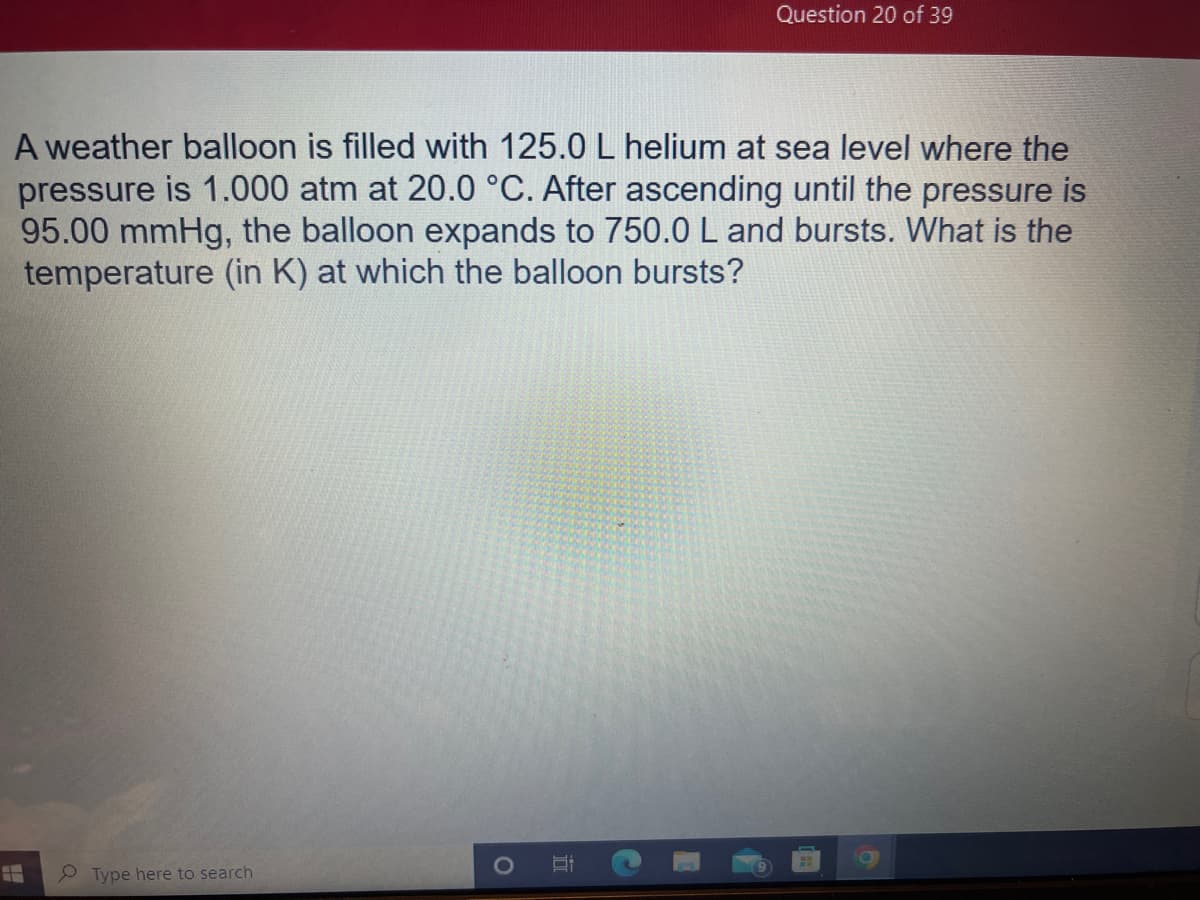 A weather balloon is filled with 125.0 L helium at sea level where the
pressure is 1.000 atm at 20.0 °C. After ascending until the pressure is
95.00 mmHg, the balloon expands to 750.0 L and bursts. What is the
temperature (in K) at which the balloon bursts?
Type here to search
I
Question 20 of 39
Si