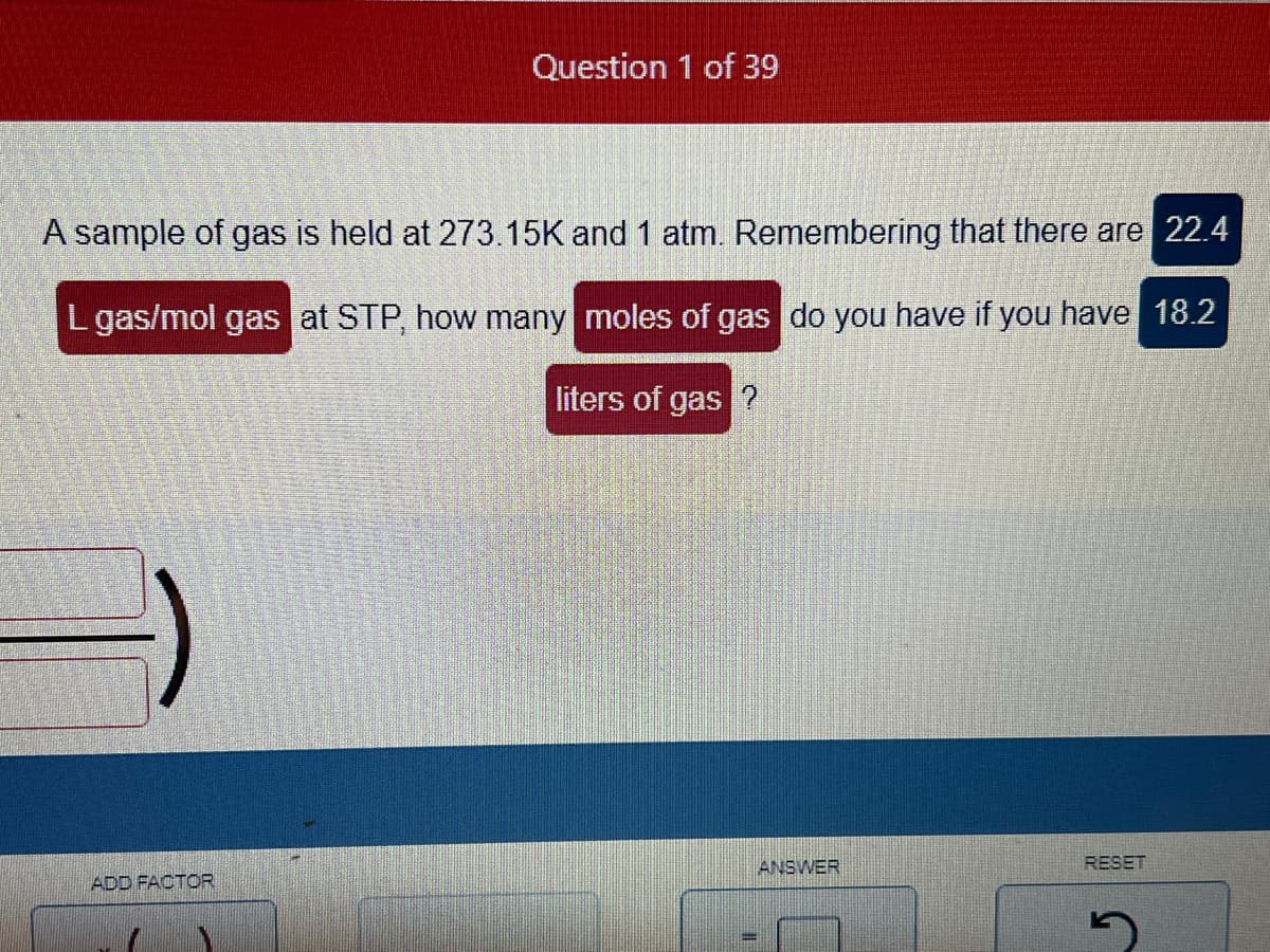 Question 1 of 39
A sample of gas is held at 273.15K and 1 atm. Remembering that there are 22.4
L gas/mol gas at STP, how many moles of gas do you have if you have 18.2
liters of gas ?
ADD FACTOR
ANSWER
RESET
