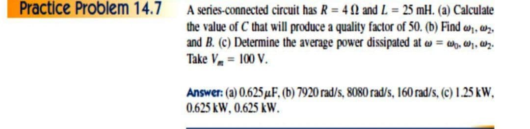 Practice Problem 14.7 A series-connected circuit has R = 4 0 and L = 25 mH. (a) Calculate
the value of C that will produce a quality factor of 50. (b) Find w, wr.
and B. (c) Determine the average power dissipated at w = w, w, ar.
Take Vm = 100 V.
Answer: (a) 0.625 µF, (b) 7920 rad/s, 8080 rad/s, 160 rad/s, (c) 1.25 kW,
0.625 kW, 0.625 kW.
