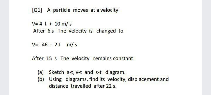 [Q1] A particle moves at a velocity
V= 4 t + 10 m/ s
After 6s The velocity is changed to
V= 46 - 2t m/ s
After 15 s The velocity remains constant
(a) Sketch a-t, v-t and s-t diagram.
(b) Using diagrams, find its velocity, displacement and
distance travelled after 22 s.
