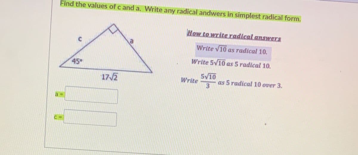 Find the values of c and a. Write any radical andwers in simplest radical form.
How to write radical answers
a
Write V10 as radical 10.
Write 5V10 as 5 radical 10.
45°
17/2
5V10
as 5 radical 10 over 3.
Write
a =
3.
