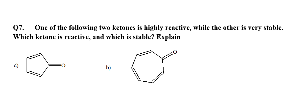 Q7.
One of the following two ketones is highly reactive, while the other is very stable.
Which ketone is reactive, and which is stable? Explain
c)
b)
