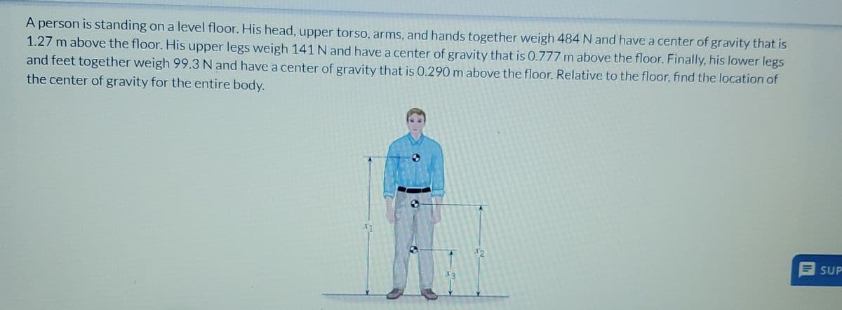 A person is standing on a level floor. His head, upper torso, arms, and hands together weigh 484 N and have a center of gravity that is
1.27 m above the floor. His upper legs weigh 141 N and have a center of gravity that is 0.777 m above the floor. Finally, his lower legs
and feet together weigh 99.3 N and have a center of gravity that is 0.290 m above the floor. Relative to the floor, find the location of
the center of gravity for the entire body.
SUP
12