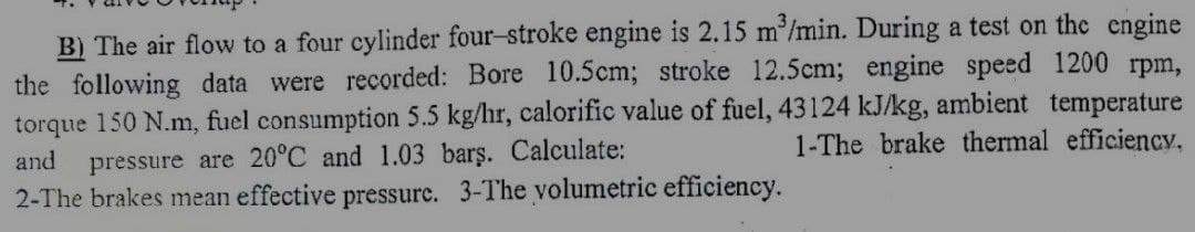 B) The air flow to a four cylinder four-stroke engine is 2.15 m³/min. During a test on the engine
the following data were recorded: Bore 10.5cm; stroke 12.5cm; engine speed 1200 rpm,
torque 150 N.m, fuel consumption 5.5 kg/hr, calorific value of fuel, 43124 kJ/kg, ambient temperature
1-The brake thermal efficiency.
and pressure are 20°C and 1.03 barş. Calculate:
2-The brakes mean effective pressure. 3-The volumetric efficiency.