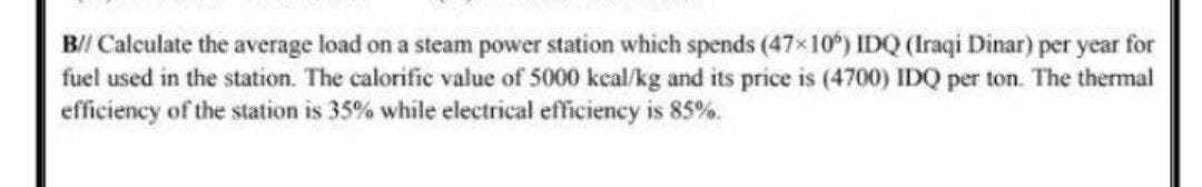 B// Calculate the average load on a steam power station which spends (47x10) IDQ (Iraqi Dinar) per year for
fuel used in the station. The calorifie value of 5000 keal/kg and its price is (4700) IDQ per ton. The thermal
efficiency of the station is 35% while electrical efficiency is 85%.
