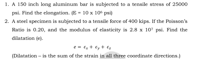 1. A 150 inch long aluminum bar is subjected to a tensile stress of 25000
psi. Find the elongation. (E = 10 x 106 psi)
2. A steel specimen is subjected to a tensile force of 400 kips. If the Poisson's
Ratio is 0.20, and the modulus of elasticity is 2.8 x 107 psi. Find the
dilatation (e).
e = €x + €y + €z
(Dilatation – is the sum of the strain in all three coordinate directions.)

