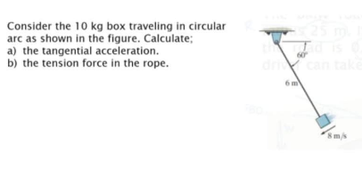 Consider the 10 kg box traveling in circular
arc as shown in the figure. Calculate;
a) the tangential acceleration.
b) the tension force in the rope.
can tal
6 m
8m/s

