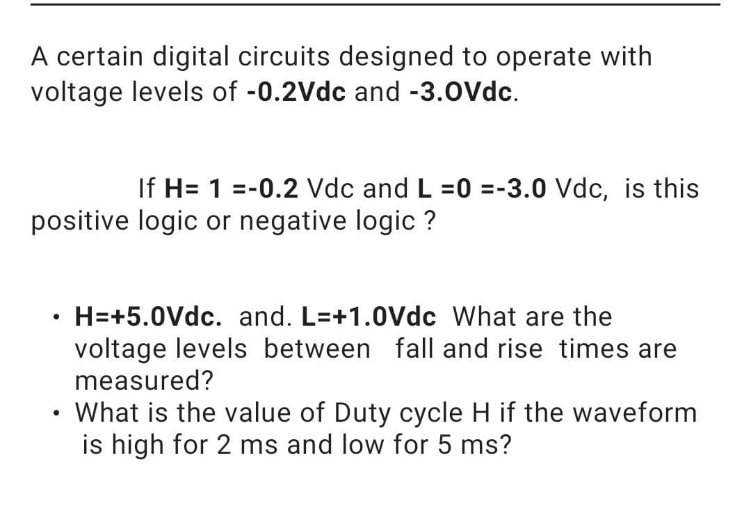 A certain digital circuits designed to operate with
voltage levels of -0.2Vdc and -3.0Vdc.
If H= 1 =-0.2 Vdc and L =0 =-3.0 Vdc, is this
positive logic or negative logic ?
H=+5.0Vdc. and. L=+1.0Vdc What are the
voltage levels between fall and rise times are
measured?
What is the value of Duty cycle H if the waveform
is high for 2 ms and low for 5 ms?
