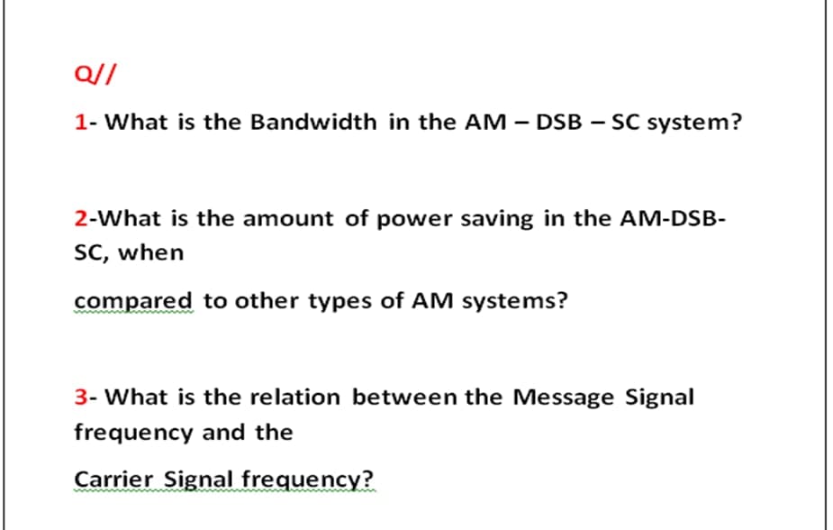 Q//
1- What is the Bandwidth in the AM – DSB – SC system?
2-What is the amount of power saving in the AM-DSB-
SC, when
compared to other types of AM systems?
3- What is the relation between the Message Signal
frequency and the
Carrier Signal frequency?
