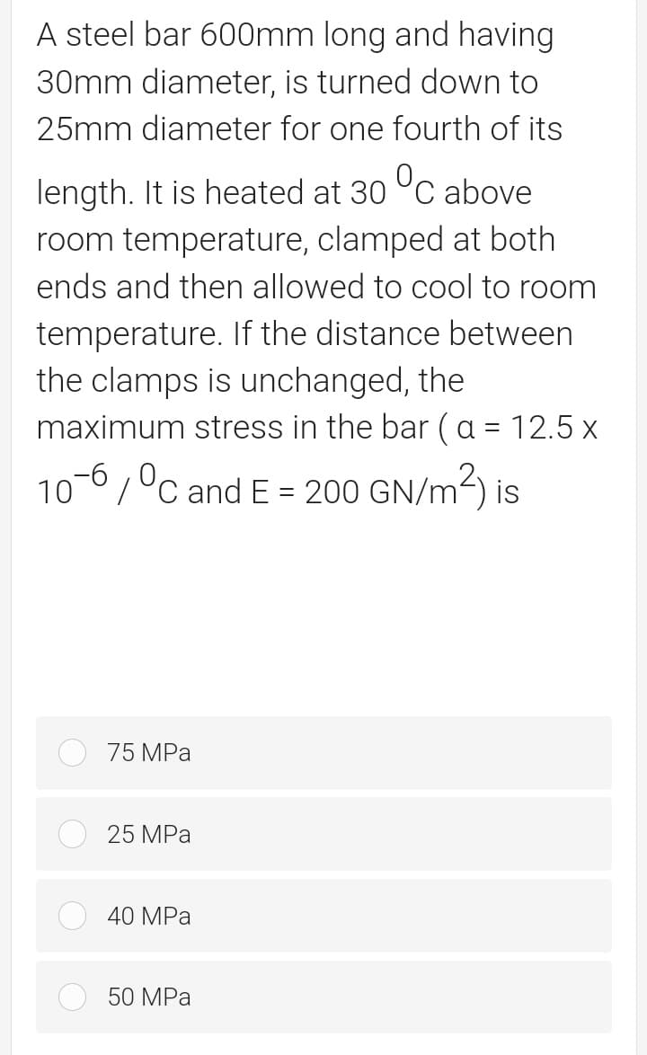 A steel bar 600mm long and having
30mm diameter, is turned down to
25mm diameter for one fourth of its
length. It is heated at 30 °C above
room temperature, clamped at both
ends and then allowed to cool to room
temperature. If the distance between
the clamps is unchanged, the
maximum stress in the bar (a = 12.5 x
10-6,°c and E = 200o GN/m3) is
75 MPa
25 MPa
40 MPa
50 MPa
