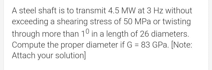 A steel shaft is to transmit 4.5 MW at 3 Hz without
exceeding a shearing stress of 50 MPa or twisting
through more than 10 in a length of 26 diameters.
Compute the proper diameter if G = 83 GPa. [Note:
Attach your solution]
%3D
