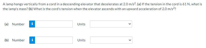 A lamp hangs vertically from a cord in a descending elevator that decelerates at 2.0 m/s?. (a) If the tension in the cord is 61 N, what is
the lamp's mass? (b) What is the cord's tension when the elevator ascends with an upward acceleration of 2.0 m/s2?
(a) Number
i
Units
(b) Number
i
Units
