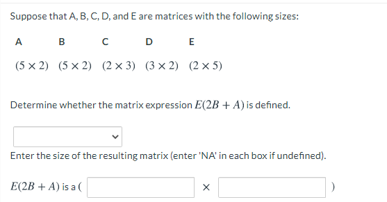 Suppose that A, B, C, D, and E are matrices with the following sizes:
A
в с
D
E
(5 x 2) (5 х 2) (2x3) (3x2) (2х5)
Determine whether the matrix expression E(2B + A) is defined.
Enter the size of the resulting matrix (enter 'NA' in each box if undefined).
E(2B + A) is a (
