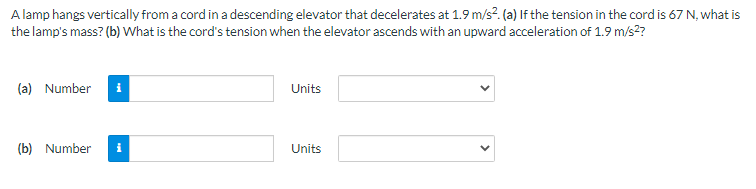 A lamp hangs vertically from a cord in a descending elevator that decelerates at 1.9 m/s?. (a) If the tension in the cord is 67 N, what is
the lamp's mass? (b) What is the cord's tension when the elevator ascends with an upward acceleration of 1.9 m/s?
(a) Number
Units
(b) Number
Units
