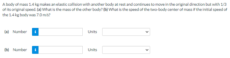 A body of mass 1.4 kg makes an elastic collision with another body at rest and continues to move in the original direction but with 1/3
of its original speed. (a) What is the mass of the other body? (b) What is the speed of the two-body center of mass if the initial speed of
the 1.4 kg body was 7.0 m/s?
(a) Number i
Units
(b) Number
Units
