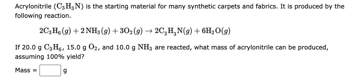 Acrylonitrile (C3H3N) is the starting material for many synthetic carpets and fabrics. It is produced by the
following reaction.
2C3H6 (9) + 2NH3(g) + 3O2(g) → 2C³HÂN(g) + 6H₂O(g)
If 20.0 g C3H6, 15.0 g O2, and 10.0 g NH3 are reacted, what mass of acrylonitrile can be produced,
assuming 100% yield?
Mass=
g