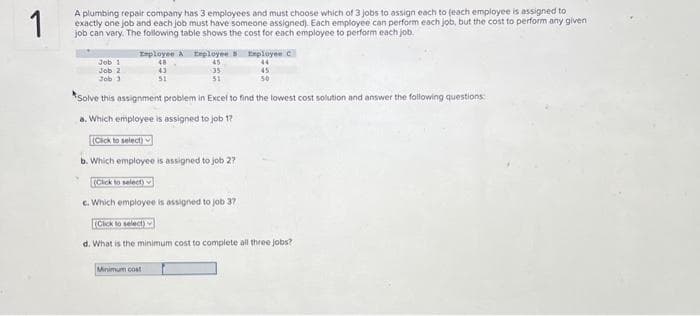 1
A plumbing repair company has 3 employees and must choose which of 3 jobs to assign each to (each employee is assigned to
exactly one job and each job must have someone assigned). Each employee can perform each job, but the cost to perform any given
job can vary. The following table shows the cost for each employee to perform each job
Job 1
Job 2
Job 3
Employee A Employee
48
43
51
45
35
45
51
50
Solve this assignment problem in Excel to find the lowest cost solution and answer the following questions:
a. Which employee is assigned to job 17
(Click to select)
b. Which employee is assigned to job 27
Employee C
44
(Click to select) s
c. Which employee is assigned to job 37
(Click to select)
d. What is the minimum cost to complete all three jobs?
Minimum cost