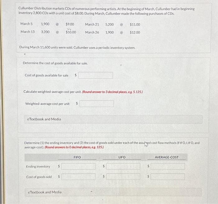 Cullumber Distribution markets CDs of numerous performing artists. At the beginning of March, Cullumber had in beginning
inventory 2,800 CDs with a unit cost of $8.00. During March, Cullumber made the following purchases of CDs.
March 5
March 13
1,900 @
3,200 @
Cost of goods available for sale $
$9.00
S
$10.00
Determine the cost of goods available for sale.
During March 11,600 units were sold. Cullumber uses a periodic inventory system.
Weighted average cost per unit $
eTextbook and Media
Ending inventory $
March 21
Calculate weighted average cost per unit. (Round answer to 3 decimal places, eg. 5.125.)
Cost of goods sold $
March 26
eTextbook and Media i
Determine (1) the ending inventory and (2) the cost of goods sold under each of the assured cost flow methods (FIFO, LIFO, and
average-cost). (Round answers to O decimal places, eg. 125.)
FIFO
5,200 @
1,900
$
$11.00
$12.00
$
LIFO
AVERAGE-COST