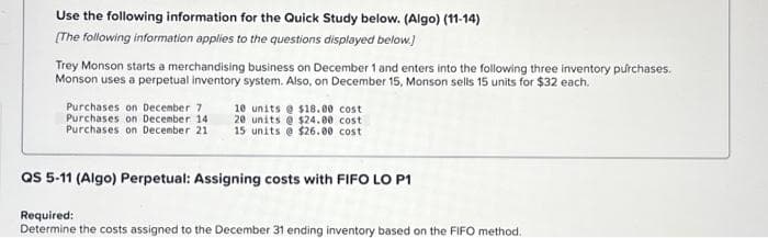 Use the following information for the Quick Study below. (Algo) (11-14)
[The following information applies to the questions displayed below.]
Trey Monson starts a merchandising business on December 1 and enters into the following three inventory purchases.
Monson uses a perpetual inventory system. Also, on December 15, Monson sells 15 units for $32 each.
Purchases on December 7
Purchases on December 14.
Purchases on December 21
10 units@ $18.00 cost
20 units@ $24.00 cost
15 units @ $26.00 cost
QS 5-11 (Algo) Perpetual: Assigning costs with FIFO LO P1
Required:
Determine the costs assigned to the December 31 ending inventory based on the FIFO method.