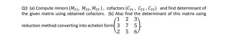 Q3: (a) Compute minors (M21, M22, M23 ), cofactors (C21 , C22 , C23) and find determinant of
the given matrix using obtained cofactors. (b) Also find the determinant of this matrix using
'1 2 3
reduction method converting into echelon form 3 7 5
2 5 6
