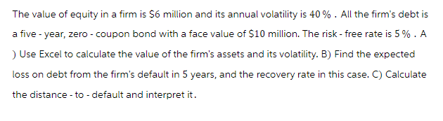 The value of equity in a firm is $6 million and its annual volatility is 40%. All the firm's debt is
a five-year, zero - coupon bond with a face value of $10 million. The risk - free rate is 5%. A
) Use Excel to calculate the value of the firm's assets and its volatility. B) Find the expected
loss on debt from the firm's default in 5 years, and the recovery rate in this case. C) Calculate
the distance - to-default and interpret it.