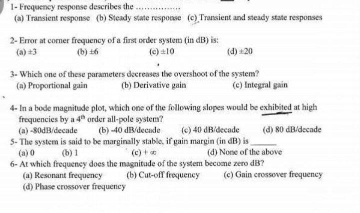 1- Frequency response describes the ....
(a) Transient response (b) Steady state response (c) Transient and steady state responses
2- Error at corner frequency of a first order system (in dB) is:
(c) ±10
(a) +3
(b) +6
(d) +20
3- Which one of these parameters decreases the overshoot of the system?
(a) Proportional gain
(b) Derivative gain
(c) Integral gain
4- In a bode magnitude plot, which one of the following slopes would be exhibited at high
frequencies by a 4th order all-pole system?
(a) -80dB/decade
(b)-40 dB/decade
(c) 40 dB/decade
(d) 80 dB/decade
5- The system is said to be marginally stable, if gain margin (in dB) is
(a) 0
(b) 1
(c) + 00
(d) None of the above
6- At which frequency does the magnitude of the system become zero dB?
(a) Resonant frequency
(b) Cut-off frequency
(c) Gain crossover frequency
(d) Phase crossover frequency