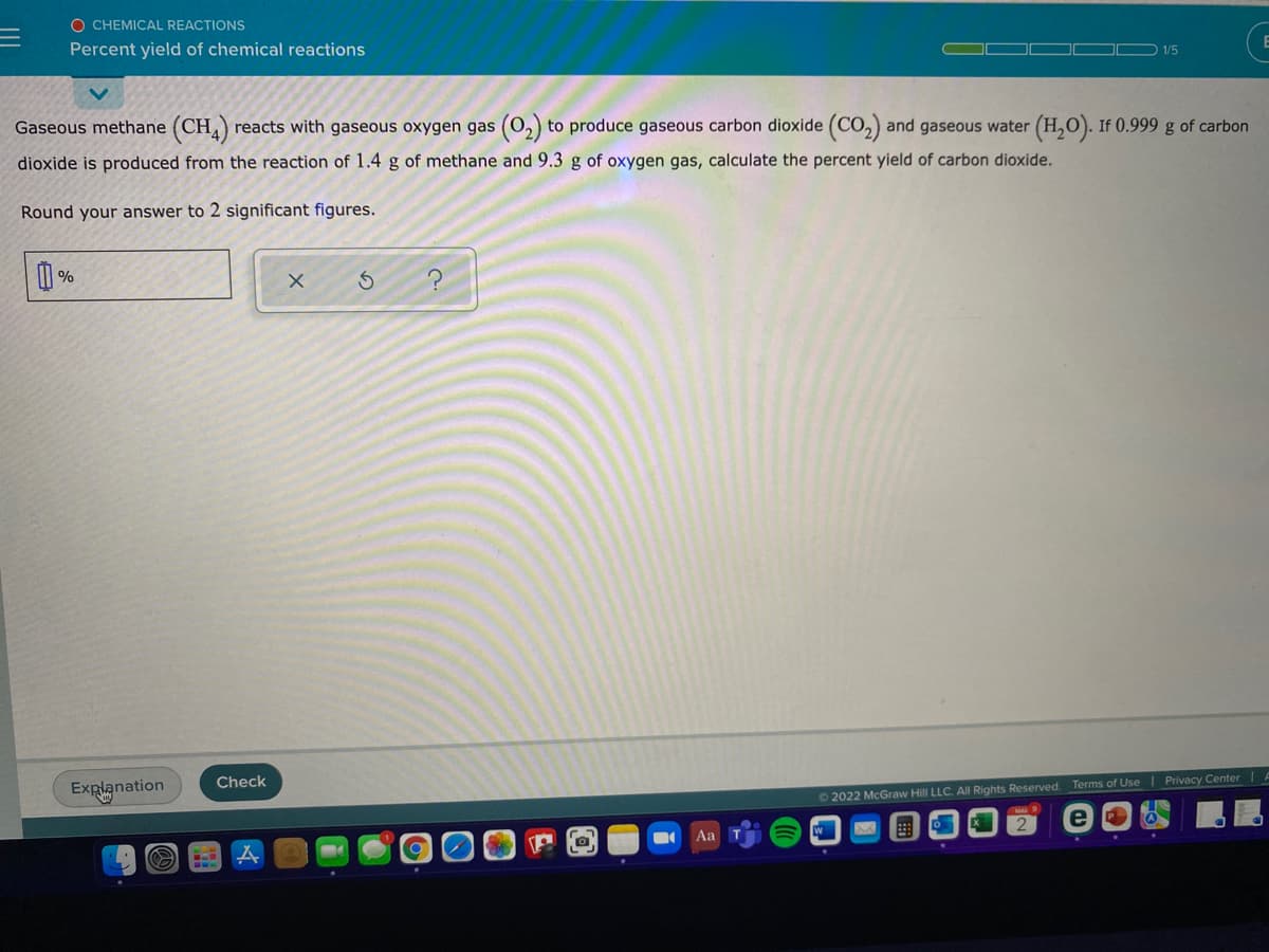 O CHEMICAL REACTIONS
Percent yield of chemical reactions
O 1/5
(0,)
to produce gaseous carbon dioxide (CO,) and gaseous water (H,O). If 0.999 g of carbon
Gaseous methane (CH,)
dioxide is produced from the reaction of 1.4 g of methane and 9.3 g of oxygen gas, calculate the percent yield of carbon dioxide.
reacts with gaseous oxygen gas
Round your answer to 2 significant figures.
O %
Check
Terms of Use Privacy Center| A
Explanation
O 2022 McGraw Hill LLC. AlI Rights Reserved.
Aa
