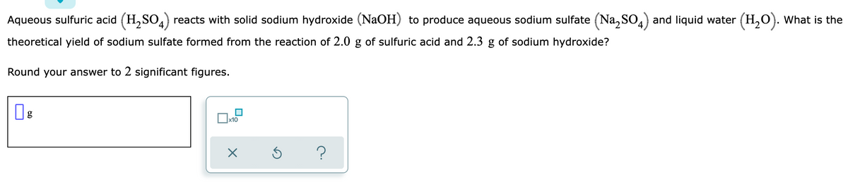 Aqueous sulfuric acid (H,SO,) reacts with solid sodium hydroxide (NaOH) to produce aqueous sodium sulfate (Na, SO,) and liquid water (H,O). What is the
theoretical yield of sodium sulfate formed from the reaction of 2.0 g of sulfuric acid and 2.3 g of sodium hydroxide?
Round your answer to 2 significant figures.
Ox10
